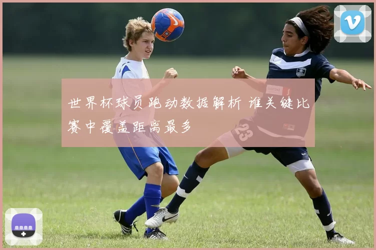 世界杯球员跑动数据解析 谁关键比赛中覆盖距离最多