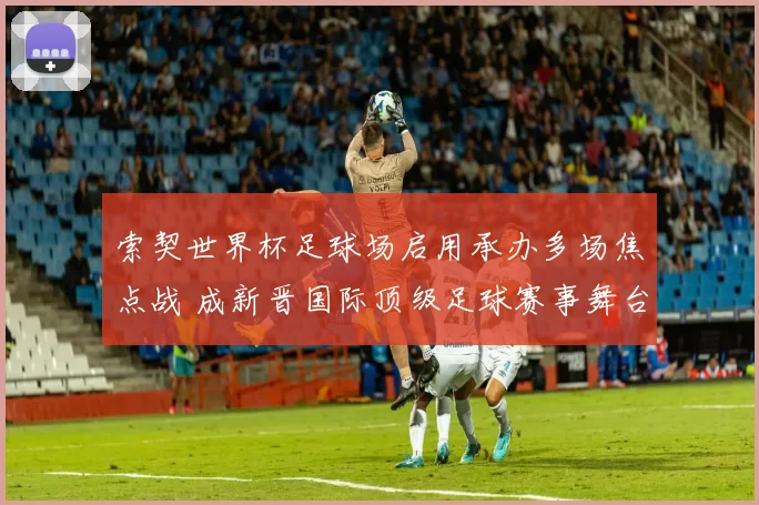 索契世界杯足球场启用承办多场焦点战 成新晋国际顶级足球赛事舞台