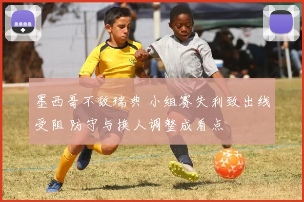 墨西哥不敌瑞典 小组赛失利致出线受阻 防守与换人调整成看点