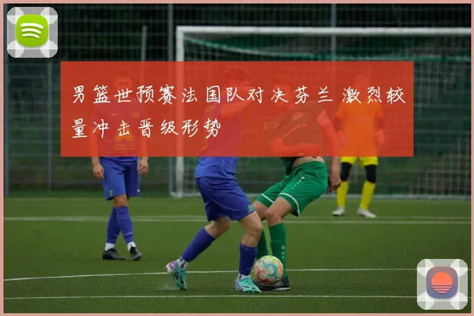 男篮世预赛法国队对决芬兰 激烈较量冲击晋级形势