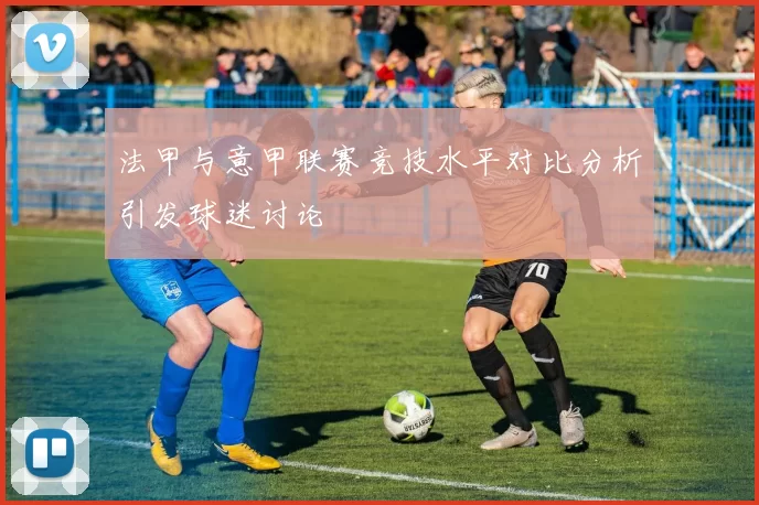 法甲与意甲联赛竞技水平对比分析引发球迷讨论