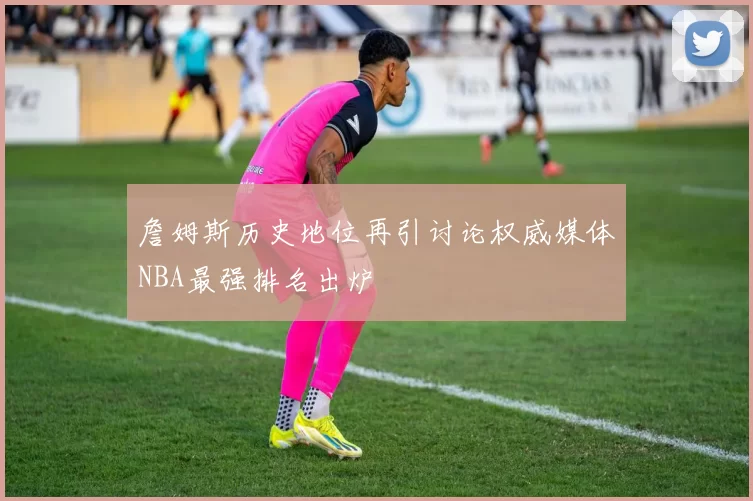 詹姆斯历史地位再引讨论权威媒体NBA最强排名出炉