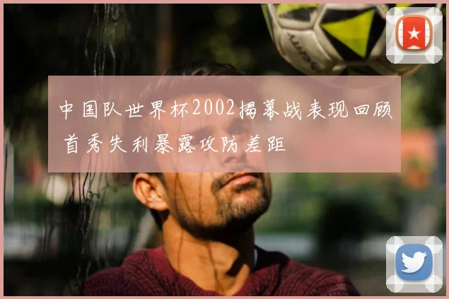 中国队世界杯2002揭幕战表现回顾 首秀失利暴露攻防差距