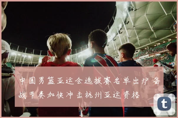 中国男篮亚运会选拔赛名单出炉 备战节奏加快冲击杭州亚运资格