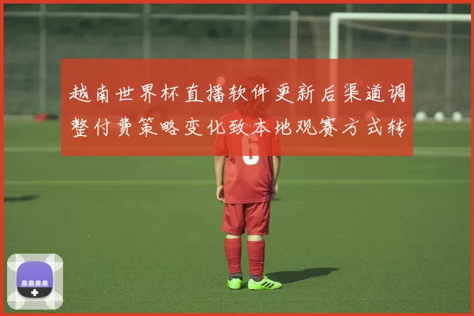 越南世界杯直播软件更新后渠道调整付费策略变化致本地观赛方式转变
