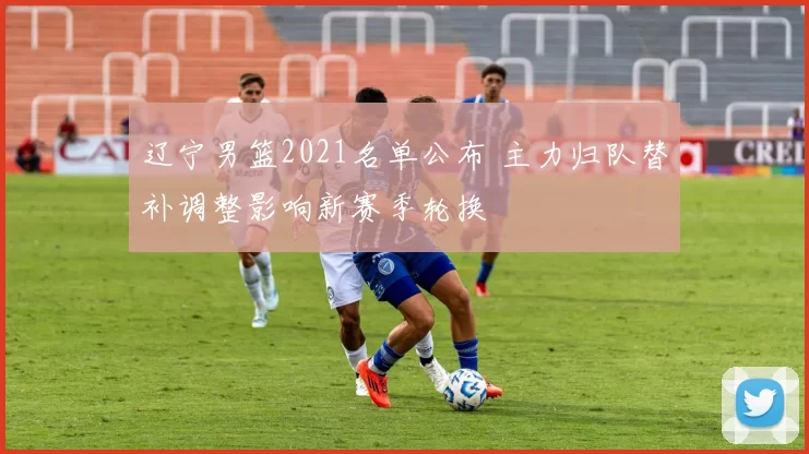 辽宁男篮2021名单公布 主力归队替补调整影响新赛季轮换