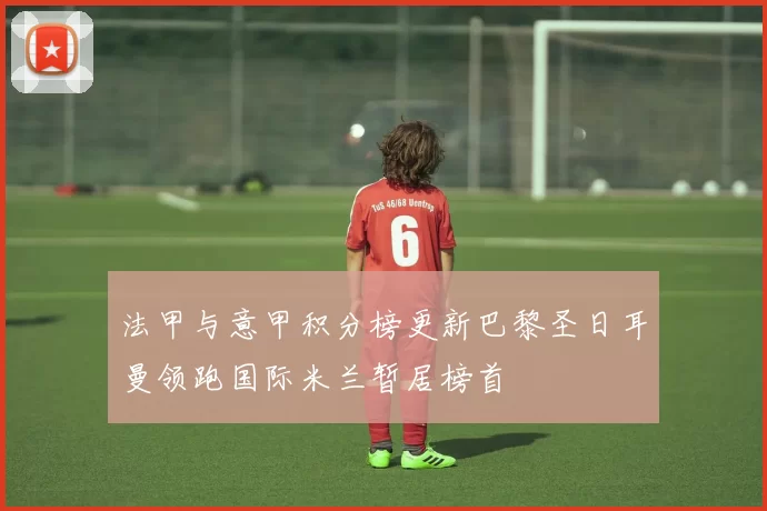 法甲与意甲积分榜更新巴黎圣日耳曼领跑国际米兰暂居榜首