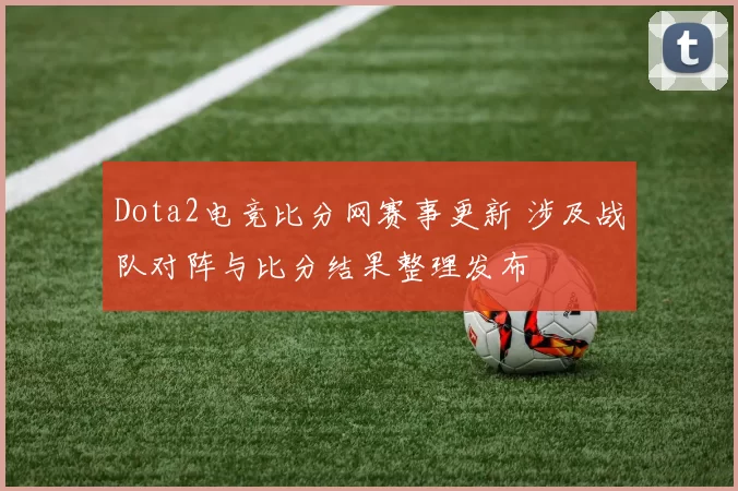 Dota2电竞比分网赛事更新 涉及战队对阵与比分结果整理发布