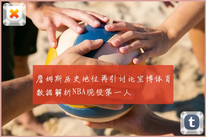 詹姆斯历史地位再引讨论宝博体育数据解析NBA现役第一人