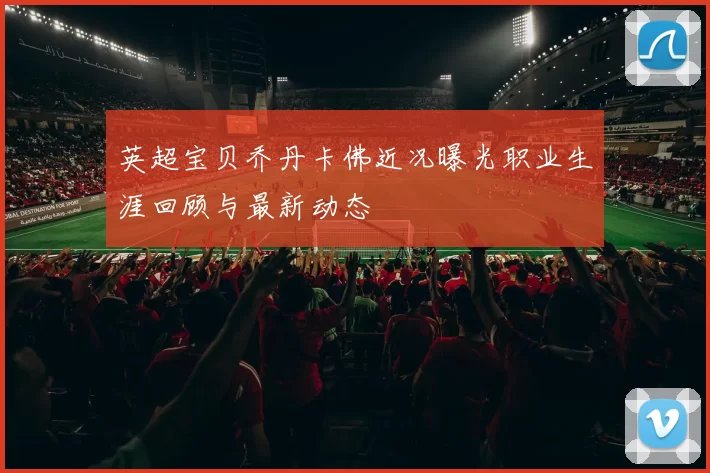 英超宝贝乔丹卡佛近况曝光职业生涯回顾与最新动态