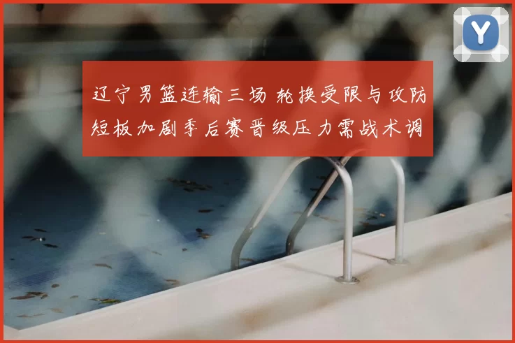 辽宁男篮连输三场 轮换受限与攻防短板加剧季后赛晋级压力需战术调整