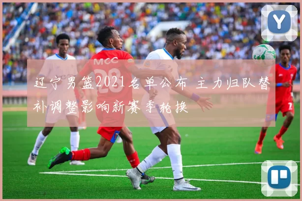 辽宁男篮2021名单公布 主力归队替补调整影响新赛季轮换