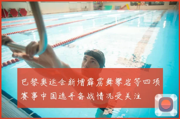 巴黎奥运会新增霹雳舞攀岩等四项赛事中国选手备战情况受关注