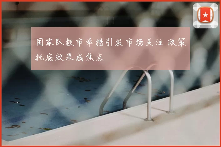 国家队救市举措引发市场关注 政策托底效果成焦点