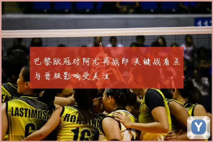 巴黎欧冠对阿尤再战即 关键战看点与晋级影响受关注