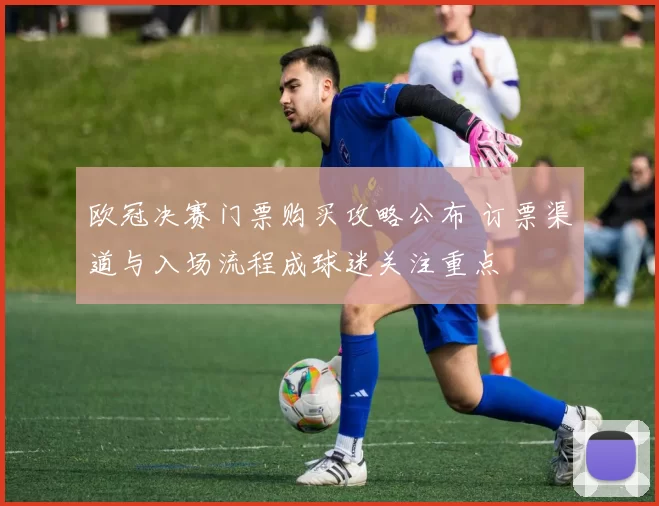 欧冠决赛门票购买攻略公布 订票渠道与入场流程成球迷关注重点