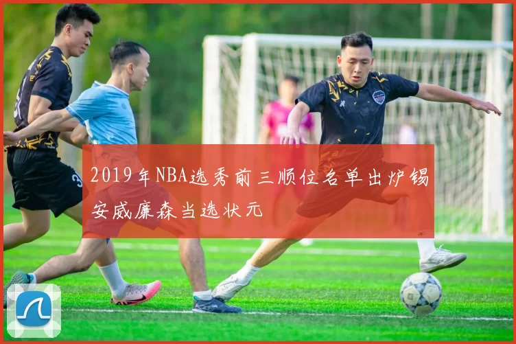 2019年NBA选秀前三顺位名单出炉锡安威廉森当选状元