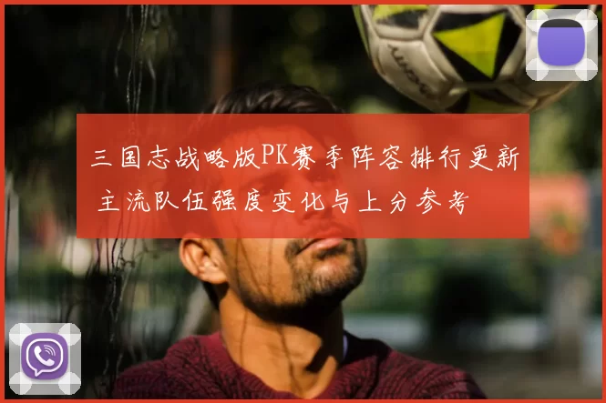 三国志战略版PK赛季阵容排行更新 主流队伍强度变化与上分参考