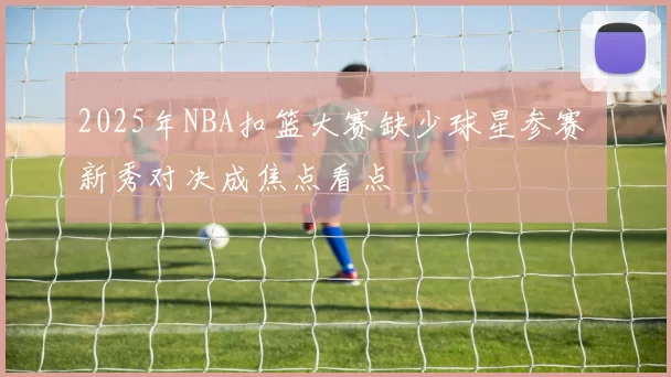 2025年NBA扣篮大赛缺少球星参赛 新秀对决成焦点看点