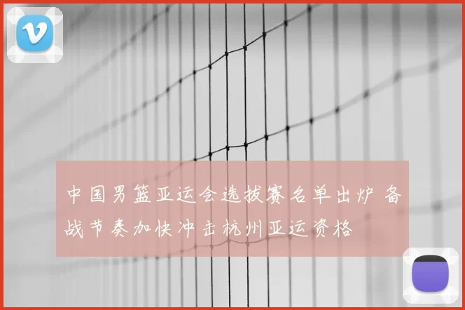 中国男篮亚运会选拔赛名单出炉 备战节奏加快冲击杭州亚运资格