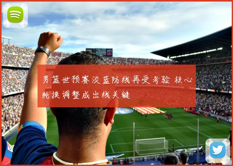 男篮世预赛淡蓝防线再受考验 核心轮换调整成出线关键