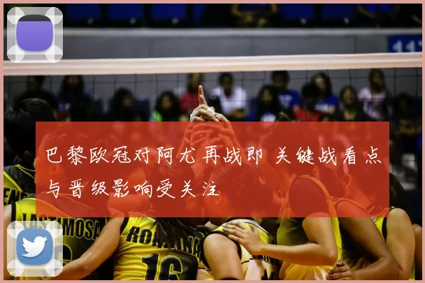 巴黎欧冠对阿尤再战即 关键战看点与晋级影响受关注