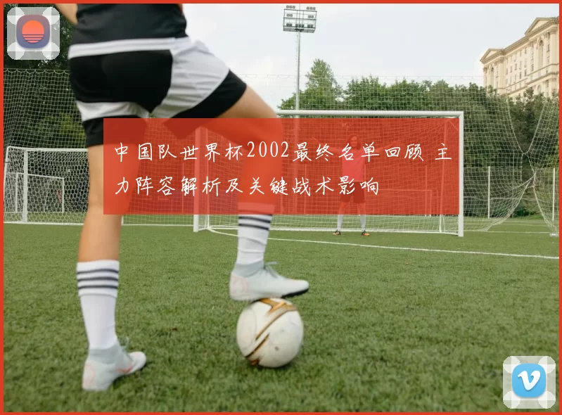 中国队世界杯2002最终名单回顾 主力阵容解析及关键战术影响