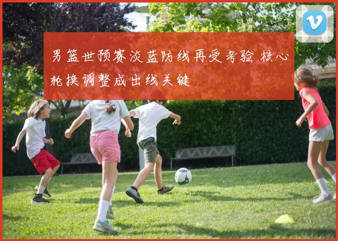 男篮世预赛淡蓝防线再受考验 核心轮换调整成出线关键