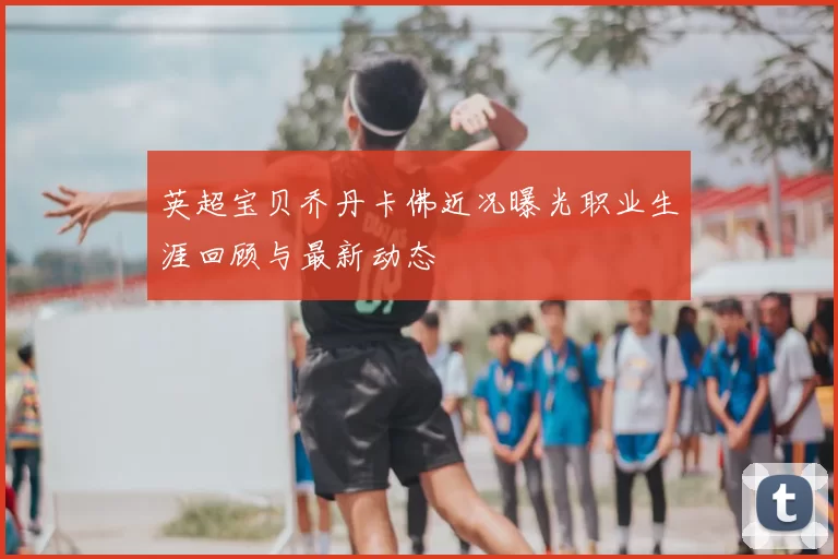 英超宝贝乔丹卡佛近况曝光职业生涯回顾与最新动态