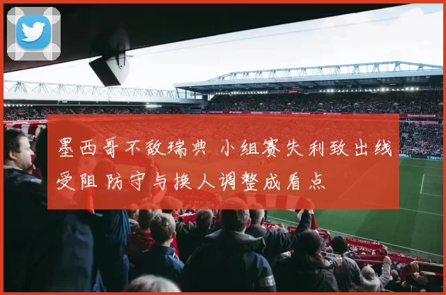 墨西哥不敌瑞典 小组赛失利致出线受阻 防守与换人调整成看点