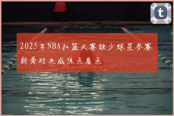 2025年NBA扣篮大赛缺少球星参赛 新秀对决成焦点看点