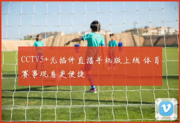 CCTV5+无插件直播手机版上线 体育赛事观看更便捷