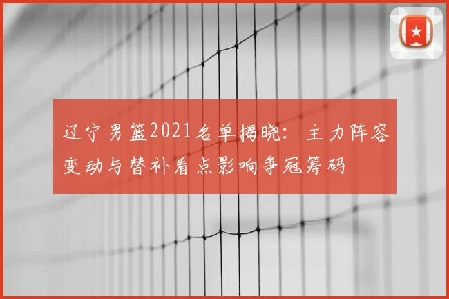 辽宁男篮2021名单揭晓:主力阵容变动与替补看点影响争冠筹码