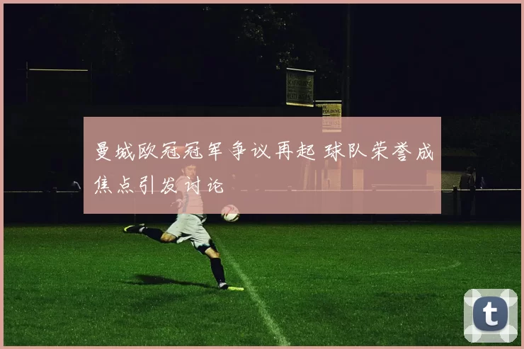 曼城欧冠冠军争议再起 球队荣誉成焦点引发讨论